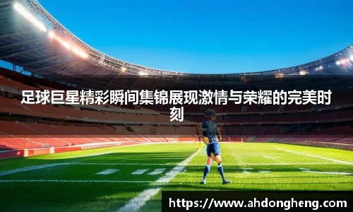 足球巨星精彩瞬间集锦展现激情与荣耀的完美时刻